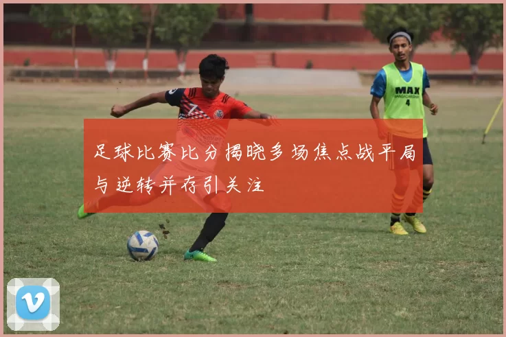 足球比赛比分揭晓多场焦点战平局与逆转并存引关注