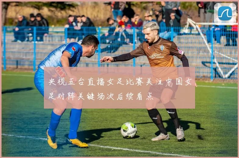 央视五台直播女足比赛关注中国女足对阵关键场次后续看点