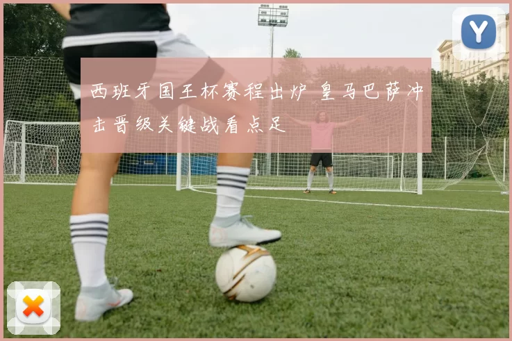 西班牙国王杯赛程出炉 皇马巴萨冲击晋级关键战看点足