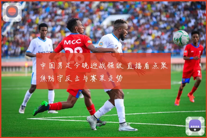 中国男足今晚迎战强敌 直播看点聚焦防守反击与赛果走势