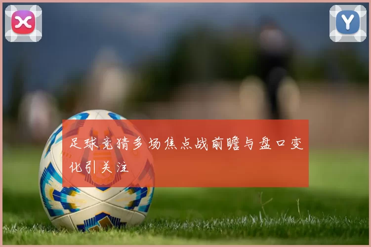 足球竞猜多场焦点战前瞻与盘口变化引关注