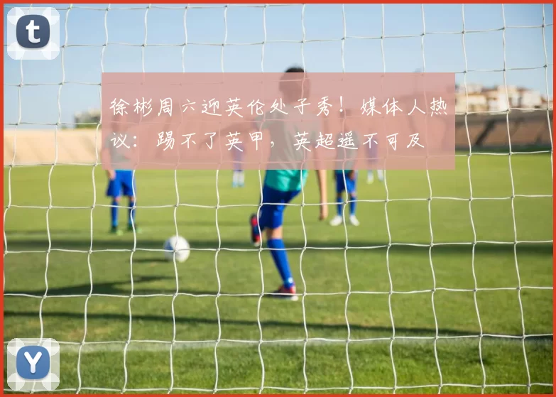 徐彬周六迎英伦处子秀！媒体人热议：踢不了英甲，英超遥不可及