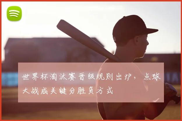 世界杯淘汰赛晋级规则出炉,点球大战成关键分胜负方式