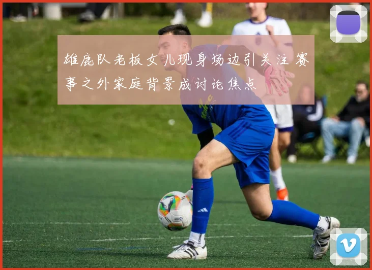雄鹿队老板女儿现身场边引关注 赛事之外家庭背景成讨论焦点