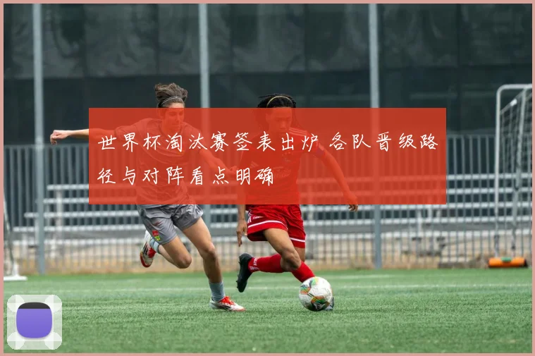 世界杯淘汰赛签表出炉 各队晋级路径与对阵看点明确