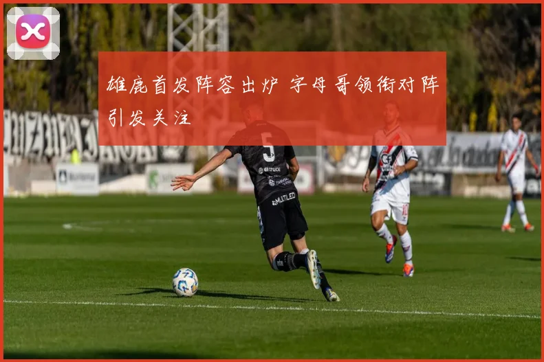 雄鹿首发阵容出炉 字母哥领衔对阵引发关注