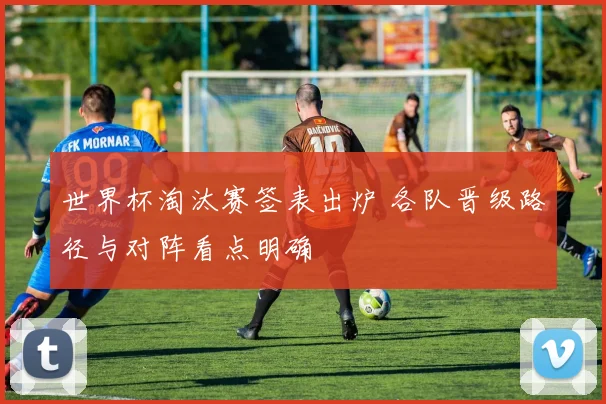 世界杯淘汰赛签表出炉 各队晋级路径与对阵看点明确