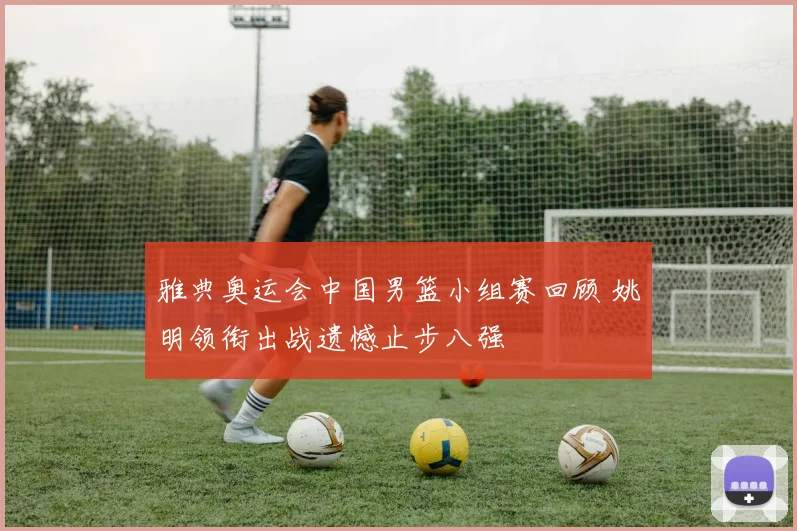 雅典奥运会中国男篮小组赛回顾 姚明领衔出战遗憾止步八强