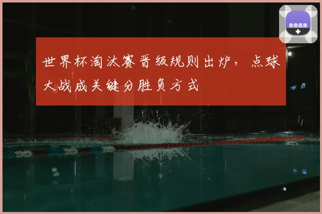 世界杯淘汰赛晋级规则出炉,点球大战成关键分胜负方式