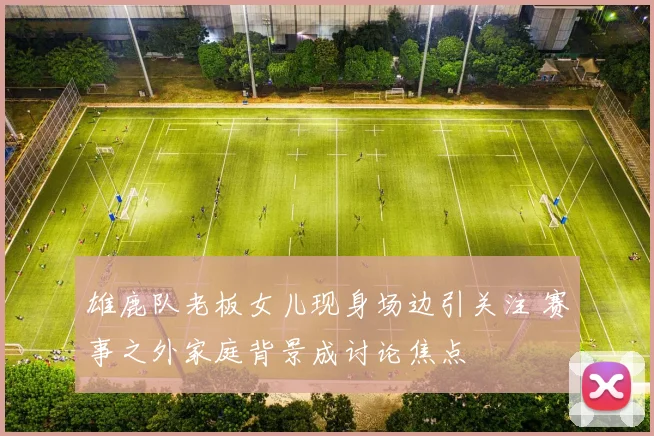 雄鹿队老板女儿现身场边引关注 赛事之外家庭背景成讨论焦点